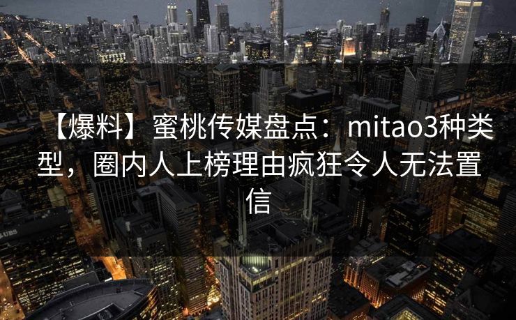 【爆料】蜜桃传媒盘点：mitao3种类型，圈内人上榜理由疯狂令人无法置信