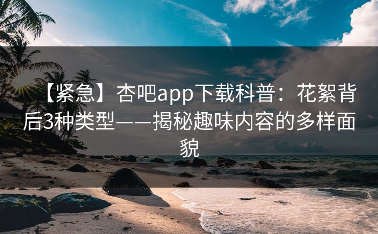 【紧急】杏吧app下载科普：花絮背后3种类型——揭秘趣味内容的多样面貌