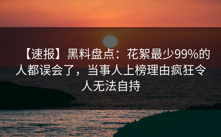 【速报】黑料盘点：花絮最少99%的人都误会了，当事人上榜理由疯狂令人无法自持