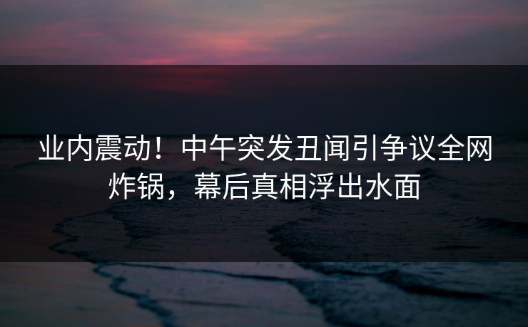 业内震动！中午突发丑闻引争议全网炸锅，幕后真相浮出水面