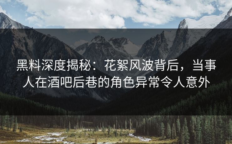 黑料深度揭秘：花絮风波背后，当事人在酒吧后巷的角色异常令人意外