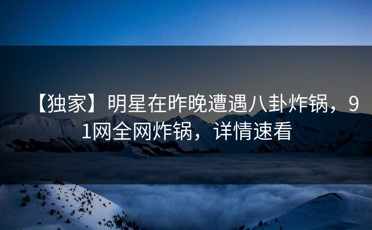 【独家】明星在昨晚遭遇八卦炸锅，91网全网炸锅，详情速看