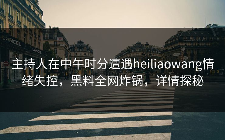 主持人在中午时分遭遇heiliaowang情绪失控，黑料全网炸锅，详情探秘