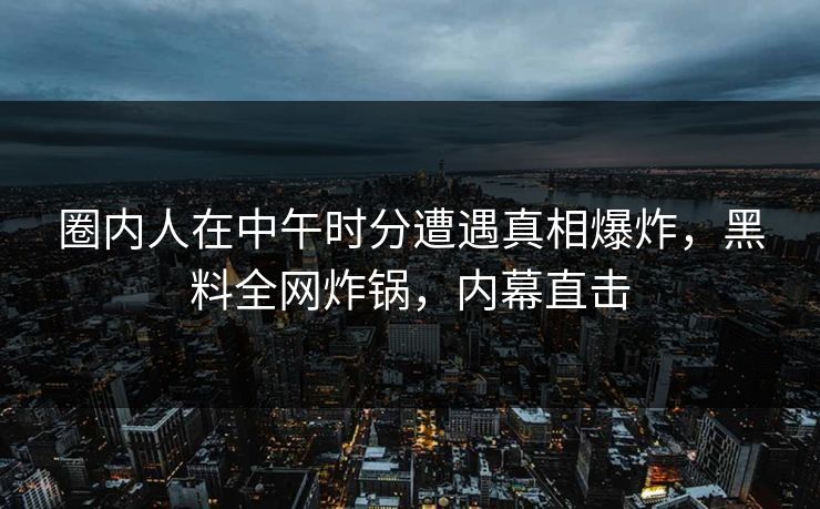 圈内人在中午时分遭遇真相爆炸，黑料全网炸锅，内幕直击