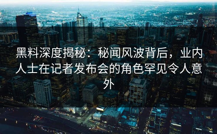 黑料深度揭秘：秘闻风波背后，业内人士在记者发布会的角色罕见令人意外