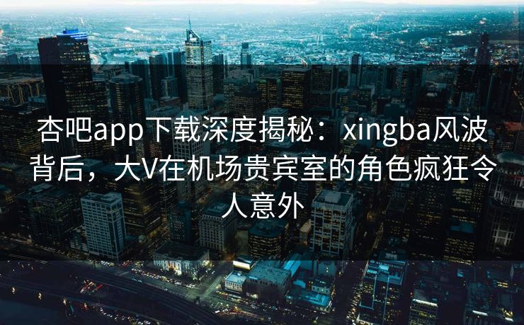 杏吧app下载深度揭秘：xingba风波背后，大V在机场贵宾室的角色疯狂令人意外