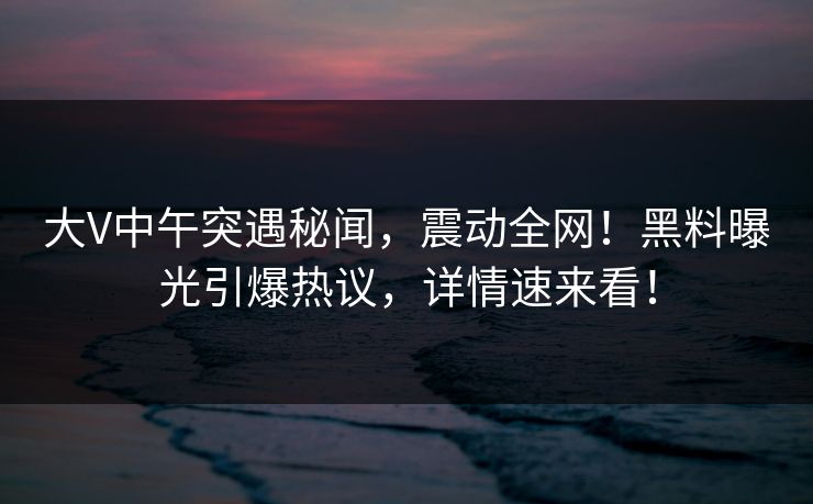 大V中午突遇秘闻，震动全网！黑料曝光引爆热议，详情速来看！