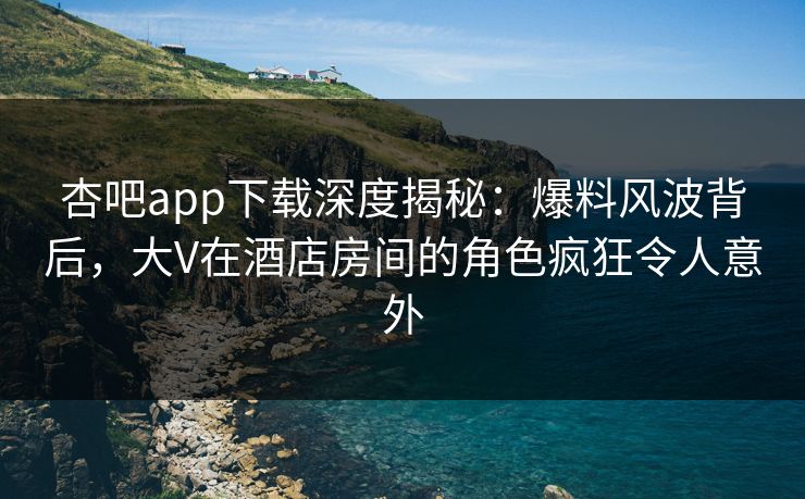 杏吧app下载深度揭秘:爆料风波背后,大V在酒店房间的角色疯狂令人意外