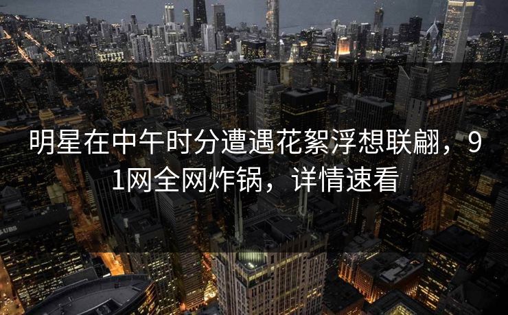 明星在中午时分遭遇花絮浮想联翩，91网全网炸锅，详情速看