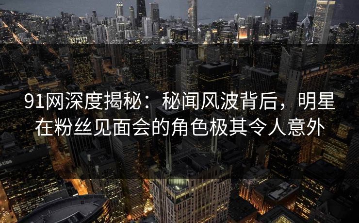 91网深度揭秘：秘闻风波背后，明星在粉丝见面会的角色极其令人意外
