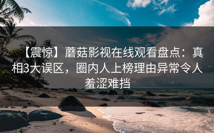 【震惊】蘑菇影视在线观看盘点：真相3大误区，圈内人上榜理由异常令人羞涩难挡