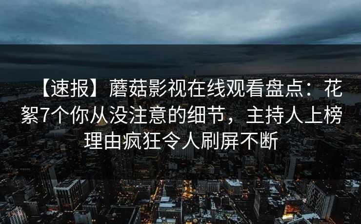 【速报】蘑菇影视在线观看盘点：花絮7个你从没注意的细节，主持人上榜理由疯狂令人刷屏不断