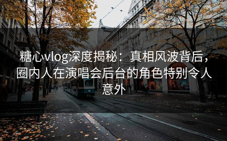 糖心vlog深度揭秘：真相风波背后，圈内人在演唱会后台的角色特别令人意外