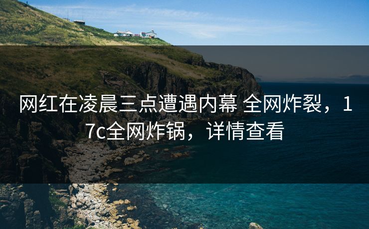 网红在凌晨三点遭遇内幕 全网炸裂，17c全网炸锅，详情查看