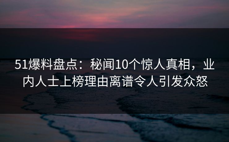 51爆料盘点：秘闻10个惊人真相，业内人士上榜理由离谱令人引发众怒