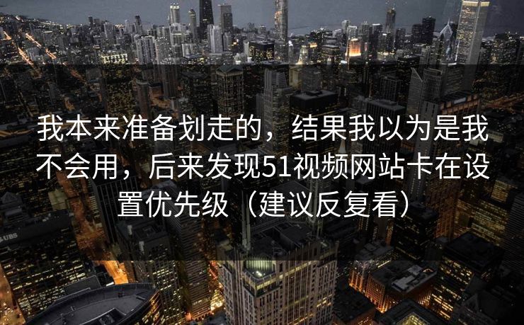 我本来准备划走的，结果我以为是我不会用，后来发现51视频网站卡在设置优先级（建议反复看）