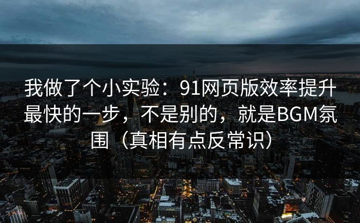 我做了个小实验：91网页版效率提升最快的一步，不是别的，就是BGM氛围（真相有点反常识）