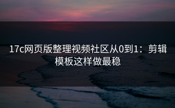 17c网页版整理视频社区从0到1：剪辑模板这样做最稳