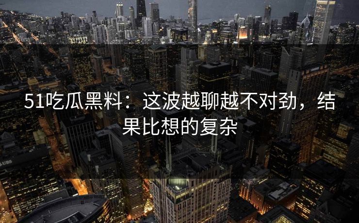 51吃瓜黑料：这波越聊越不对劲，结果比想的复杂