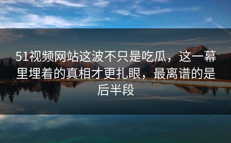 51视频网站这波不只是吃瓜，这一幕里埋着的真相才更扎眼，最离谱的是后半段